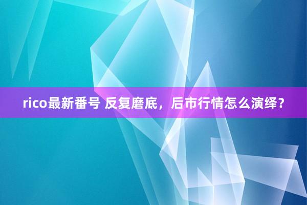 rico最新番号 反复磨底，后市行情怎么演绎？